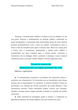 Manual de Massagem Terapêutica Mario-Paul Cassar
Flexione o cotovelo mais cefálico e encoste-o em seu abdome ou em
sua pelve. Execute o deslizamento na direção cefálica, mantendo as
mãos interligadas e começando pela extremidade distai da coxa. Exerça
pressão principalmente com a mão em punho, inclinando-se para a
frente a fim de transferir peso para a mesma mão. Mova seu corpo para
a frente com o movimento, flexionando o joelho mais cefálico e
transferindo seu peso corporal para a mesma perna. Continue o
movimento até as nádegas. Solte a pressão e desloque o peso corporal
novamente para o pé mais caudal. Repita a técnica algumas vezes.
Técnica de compressão
Amassamento na região posterior da coxa
Efeitos e aplicações
■ O amassamento aumenta a circulação nos músculos tensos e
aumenta seu relaxamento. Os músculos que se beneficiam mais dessa
técnica são os isquiotibiais e os adutores. A técnica também é eficaz na
prevenção e na redução da tensão muscular, do tecido fibrótico e das
contraturas fasciais. Esses distúrbios podem ocorrer, por exemplo,
quando a pessoa passa longos períodos sentada ou quando há tensão
recorrente.
■ Essa manobra de massagem ajuda a romper e a dispersar os
glóbulos de gordura do tecido adiposo, que são comuns na coxa.
 