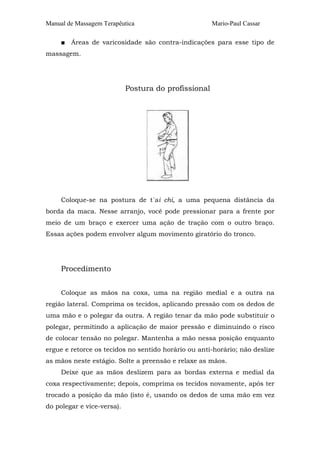Manual de Massagem Terapêutica Mario-Paul Cassar
■ Áreas de varicosidade são contra-indicações para esse tipo de
massagem.
Postura do profissional
Coloque-se na postura de t´ai chi, a uma pequena distância da
borda da maca. Nesse arranjo, você pode pressionar para a frente por
meio de um braço e exercer uma ação de tração com o outro braço.
Essas ações podem envolver algum movimento giratório do tronco.
Procedimento
Coloque as mãos na coxa, uma na região medial e a outra na
região lateral. Comprima os tecidos, aplicando pressão com os dedos de
uma mão e o polegar da outra. A região tenar da mão pode substituir o
polegar, permitindo a aplicação de maior pressão e diminuindo o risco
de colocar tensão no polegar. Mantenha a mão nessa posição enquanto
ergue e retorce os tecidos no sentido horário ou anti-horário; não deslize
as mãos neste estágio. Solte a preensão e relaxe as mãos.
Deixe que as mãos deslizem para as bordas externa e medial da
coxa respectivamente; depois, comprima os tecidos novamente, após ter
trocado a posição da mão (isto é, usando os dedos de uma mão em vez
do polegar e vice-versa).
 