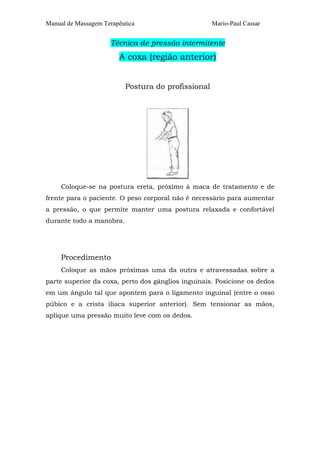 Manual de Massagem Terapêutica Mario-Paul Cassar
Técnica de pressão intermitente
A coxa (região anterior)
Postura do profissional
Coloque-se na postura ereta, próximo à maca de tratamento e de
frente para o paciente. O peso corporal não é necessário para aumentar
a pressão, o que permite manter uma postura relaxada e confortável
durante todo a manobra.
Procedimento
Coloque as mãos próximas uma da outra e atravessadas sobre a
parte superior da coxa, perto dos gânglios inguinais. Posicione os dedos
em um ângulo tal que apontem para o ligamento inguinal (entre o osso
púbico e a crista ilíaca superior anterior). Sem tensionar as mãos,
aplique uma pressão muito leve com os dedos.
 