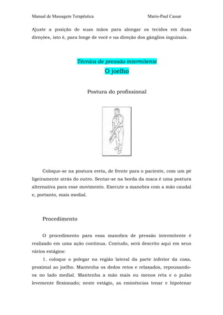 Manual de Massagem Terapêutica Mario-Paul Cassar
Ajuste a posição de suas mãos para alongar os tecidos em duas
direções, isto é, para longe de você e na direção dos gânglios inguinais.
Técnica de pressão intermitente
O joelho
Postura do profissional
Coloque-se na postura ereta, de frente para o paciente, com um pé
ligeiramente atrás do outro. Sentar-se na borda da maca é uma postura
alternativa para esse movimento. Execute a manobra com a mão caudal
e, portanto, mais medial.
Procedimento
O procedimento para essa manobra de pressão intermitente é
realizado em uma ação contínua. Contudo, será descrito aqui em seus
vários estágios:
1. coloque o polegar na região lateral da parte inferior da coxa,
proximal ao joelho. Mantenha os dedos retos e relaxados, repousando-
os no lado medial. Mantenha a mão mais ou menos reta e o pulso
levemente flexionado; neste estágio, as eminências tenar e hipotenar
 