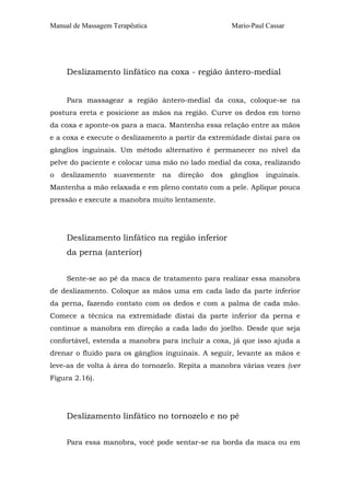 Manual de Massagem Terapêutica Mario-Paul Cassar
Deslizamento linfático na coxa - região ântero-medial
Para massagear a região ântero-medial da coxa, coloque-se na
postura ereta e posicione as mãos na região. Curve os dedos em torno
da coxa e aponte-os para a maca. Mantenha essa relação entre as mãos
e a coxa e execute o deslizamento a partir da extremidade distai para os
gânglios inguinais. Um método alternativo é permanecer no nível da
pelve do paciente e colocar uma mão no lado medial da coxa, realizando
o deslizamento suavemente na direção dos gânglios inguinais.
Mantenha a mão relaxada e em pleno contato com a pele. Aplique pouca
pressão e execute a manobra muito lentamente.
Deslizamento linfático na região inferior
da perna (anterior)
Sente-se ao pé da maca de tratamento para realizar essa manobra
de deslizamento. Coloque as mãos uma em cada lado da parte inferior
da perna, fazendo contato com os dedos e com a palma de cada mão.
Comece a técnica na extremidade distai da parte inferior da perna e
continue a manobra em direção a cada lado do joelho. Desde que seja
confortável, estenda a manobra para incluir a coxa, já que isso ajuda a
drenar o fluido para os gânglios inguinais. A seguir, levante as mãos e
leve-as de volta à área do tornozelo. Repita a manobra várias vezes (ver
Figura 2.16).
Deslizamento linfático no tornozelo e no pé
Para essa manobra, você pode sentar-se na borda da maca ou em
 