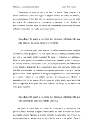 Manual de Massagem Terapêutica Mario-Paul Cassar
Coloque-se na postura ereta, ao lado da maca. Essa posição é a
mais apropriada para massagear a região medial da coxa; entretanto,
para massagear o lado lateral, você precisa mover-se para o outro lado
da maca de tratamento e reassumir a postura ereta. Realize o
deslizamento daquele lado da maca de tratamento, inclinando-se para
colocar suas mãos na região externa da coxa.
Procedimento para a técnica de pressão intermitente no
lado medial da coxa (decúbito ventral)
O procedimento para essa técnica é similar ao executado na região
anterior da coxa (Figura 6.18). Coloque ambas as mãos, próximas uma
da outra, na parte póstero-medial da coxa e próximas às nádegas.
Usando principalmente os dedos, aplique uma pressão suave e alongue
os tecidos em uma direção em "arco", na direção da maca de tratamento
e dos gânglios inguinais. Esse movimento pode ser traduzido como um
sentido anti-horário, na massagem da perna esquerda, e horário, na da
perna direita. Solte a pressão e alongue completamente, permitindo que
os tecidos voltem a seu estado normal de relaxamento. Repita o
procedimento várias vezes, depois mova as mãos mais para baixo da
coxa e repita-o. Continue com esse método ao longo da extensão da
coxa para o joelho.
Procedimento para a técnica de pressão intermitente no
lado lateral da coxa (decúbito ventral)
Vá para o outro lado da maca de tratamento e coloque-se na
postura ereta. Alcance a região contralateral da coxa e coloque as mãos
na região lateral. Aplique a mesma pressão intermitente nos tecidos e,
simultaneamente, alongue-os na direção da maca e da pelve. Esta é
 