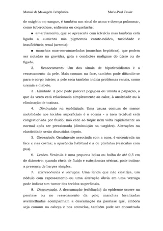 Manual de Massagem Terapêutica Mario-Paul Cassar
de oxigênio no sangue, é também um sinal de asma e doença pulmonar,
como tuberculose, enfisema ou coqueluche;
■ amarelamento, que se apresenta com icterícia mas também está
ligado a aumento nos pigmentos carote-nóides, toxicidade e
insuficiência renal (uremia);
■ manchas marrom-amareladas (manchas hepáticas), que podem
ser notadas na gravidez, gota e condições malignas do útero ou do
fígado.
2. Ressecamento. Um dos sinais de hipotireoidismo é o
ressecamento da pele. Mais comum na face, também pode difundir-se
para o corpo inteiro; a pele seca também indica problemas renais, como
uremia e diabete.
3. Umidade. A pele pode parecer pegajosa ou úmida à palpação, o
que às vezes está relacionado simplesmente ao calor, à ansiedade ou à
eliminação de toxinas.
4. Diminuição na mobilidade. Uma causa comum de menor
mobilidade nos tecidos superficiais é o edema - a área tecidual está
congestionada por fluido, não cede ao toque nem volta rapidamente ao
normal após ser pressionada (diminuição na turgidez). Alterações na
elasticidade serão discutidas depois.
5. Oleosidade. Geralmente associada com a acne, é encontrada na
face e nas costas; a aparência habitual é a de pústulas (vesículas com
pus).
6. Lesões. Vesícula é uma pequena bolsa ou bolha de até 0,5 cm
de diâmetro; quando cheia de fluido e substâncias séricas, pode indicar
a presença de herpes simples.
7. Excrescências e verrugas. Uma ferida que não cicatriza, um
nódulo com espessamento ou uma alteração óbvia em uma verruga
pode indicar um tumor dos tecidos superficiais.
8. Descamação. A descamação (esfoliação) da epiderme ocorre na
psoríase ou no ressecamento da pele; manchas localizadas
avermelhadas acompanham a descamação na psoríase que, embora
seja comum na cabeça e nos cotovelos, também pode ser encontrada
 