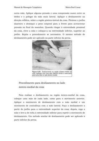 Manual de Massagem Terapêutica Mario-Paul Cassar
outra mão. Aplique alguma pressão e uma compressão suave entre os
dedos e o polegar da mão mais lateral. Aplique o deslizamento na
direção cefálica, sobre a região póstero-lateral da coxa. Flexione o joelho
dianteiro e desloque o peso corporal para a frente para acrescentar
pressão no final da manobra. Quando chegar à extremidade proximal
da coxa, eleve a mão e coloque-a na extremidade inferior, superior ao
joelho. Repita o procedimento se necessário. O mesmo método de
deslizamento pode ser aplicado na parte inferior da perna.
Procedimento para deslizamento no lado
ântero-medial da coxa
Para realizar o deslizamento na região ântero-medial da coxa,
coloque uma mão de cada lado, como para o movimento anterior.
Aplique o movimento de deslizamento com a mão medial e um
movimento de contraforça com a mão lateral. Faça o deslizamento a
partir do joelho para a extremidade superior da coxa; depois, erga a
mão e leve-a de volta à extremidade inferior para repetir o movimento de
deslizamento. Um método similar de deslizamento pode ser aplicado à
parte inferior da perna.
 