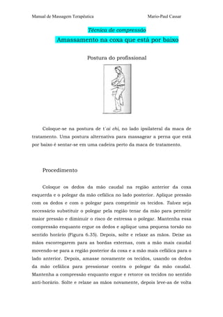 Manual de Massagem Terapêutica Mario-Paul Cassar
Técnica de compressão
Amassamento na coxa que está por baixo
Postura do profissional
Coloque-se na postura de t´ai chi, no lado ipsilateral da maca de
tratamento. Uma postura alternativa para massagear a perna que está
por baixo é sentar-se em uma cadeira perto da maca de tratamento.
Procedimento
Coloque os dedos da mão caudal na região anterior da coxa
esquerda e o polegar da mão cefálica no lado posterior. Aplique pressão
com os dedos e com o polegar para comprimir os tecidos. Talvez seja
necessário substituir o polegar pela região tenar da mão para permitir
maior pressão e diminuir o risco de estressa o polegar. Mantenha essa
compressão enquanto ergue os dedos e aplique uma pequena torsão no
sentido horário (Figura 6.35). Depois, solte e relaxe as mãos. Deixe as
mãos escorregarem para as bordas externas, com a mão mais caudal
movendo-se para a região posterior da coxa e a mão mais cefálica para o
lado anterior. Depois, amasse novamente os tecidos, usando os dedos
da mão cefálica para pressionar contra o polegar da mão caudal.
Mantenha a compressão enquanto ergue e retorce os tecidos no sentido
anti-horário. Solte e relaxe as mãos novamente, depois leve-as de volta
 