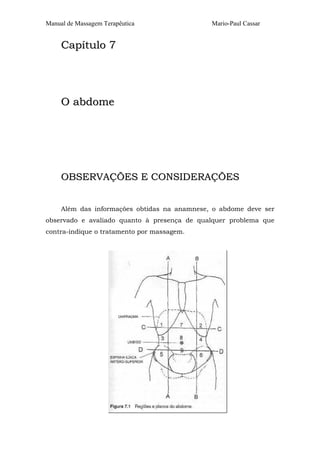 Manual de Massagem Terapêutica Mario-Paul Cassar
CCaappííttuulloo 77
OO aabbddoommee
OOBBSSEERRVVAAÇÇÕÕEESS EE CCOONNSSIIDDEERRAAÇÇÕÕEESS
Além das informações obtidas na anamnese, o abdome deve ser
observado e avaliado quanto à presença de qualquer problema que
contra-indique o tratamento por massagem.
 