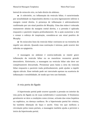 Manual de Massagem Terapêutica Mario-Paul Cassar
lateral do músculo reto, no lado direito do abdome.
■ A colecistite, ou inflamação da vesícula biliar, é caracterizada
por sensibilidade no hipocôndrio direito e na área ligeiramente inferior à
margem costal direita. A presença de inflamação é adicionalmente
confirmada por um sinal positivo de Murphy. Uma das mãos é colocada
exatamente abaixo da margem costal direita, e a pressão é aplicada
enquanto o paciente inspira profundamente. Se a ação aumentar a dor
e cessar o esforço de inspiração, considera-se um sinal positivo de
Murphy.
■ Os músculos lisos da vesícula biliar contraem-se na tentativa de
expelir um cálculo. Quando essa contração é intensa, pode ocorrer dor
referida no epigástrio.
A massagem no abdome é contra-indicada se existir grave
inflamação da vesícula biliar ou as manobras causarem grande
desconforto. Entretanto, a massagem na vesícula biliar não deve ser
completamente descartada. Pressionar para baixo a área da vesícula
biliar enquanto o paciente inala profundamente, pode ajudar a expelir
algum cálculo. Esse método pode ser executado apenas na ausência de
inflamação e sensibilidade, de modo que tem uso limitado.
A veia porta do fígado
A hipertensão portal pode ocorrer quando a pressão no interior da
veia porta do fígado ou de suas subdivisões é aumentada. O fenômeno
geralmente se deve a condições como cirrose, oclusão das veias hepática
ou esplênica, ou doença cardíaca. Se a hipertensão portal for crônica,
há também dilatação do baço e ascite. Uma vez que melhora a
circulação pelos vasos portais, a massagem também ajuda a prevenir o
início da hipertensão portal.
 