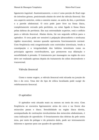 Manual de Massagem Terapêutica Mario-Paul Cassar
ligamento inguinal. Anatomicamente, o ceco é uma porção de final cego
do intestino grosso, posicionada abaixo do nível da válvula iliocecal. Em
seu aspecto anterior, estão o omento maior, os anéis do íleo, o peritônio
e a parede abdominal. O ceco pode jazer livre na fossa ilíaca,
completamente cercado pelo peritônio, ou estar ligado à fossa ilíaca
pelas dobras do peritônio. Em sua extremidade superior, está o orifício
para a válvula ileocecal. Abaixo desta, há um segundo orifício para o
apêndice. O ceco pode ser sensível à palpação (desconforto e nenhuma
rigidez muscular), mesmo quando apresenta funcionamento normal.
Com freqüência está congestionado com conteúdos intestinais, tendo a
constipação e a irregularidade dos hábitos intestinais como os
principais agentes contribuidores, que promovem sua dilatação e
sensibilidade à pressão. O tratamento por massagem na região do ceco
deve ser realizado apenas depois do tratamento do cólon descendente e
transversal.
Válvula ileocecal
Como o nome sugere, a válvula ileocecal está situada na junção do
íleo e do ceco. Uma dor do tipo de eólica localizada pode surgir do
redobramento ileocecal.
O apêndice
O apêndice está situado mais ou menos no meio do ceco. Com
freqüência se encontra ligeiramente atrás do ceco e na frente dos
músculos psoas e ilíaco. Sensibilidade na região ilíaca direita,
acompanhada de contrações involuntárias dos músculos abdominais, é
uma indicação de apendicite. O levantamento das dobras da pele nesta
área, por meio do polegar e do primeiro dedo, pode ser intensamente
doloroso e apontar para um quadro de apendicite.
 