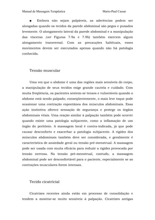 Manual de Massagem Terapêutica Mario-Paul Cassar
■ Embora não sejam palpáveis, as aderências podem ser
alongadas quando os tecidos da parede abdominal são pegos e puxados
levemente. O alongamento lateral da parede abdominal e a manipulação
das vísceras {ver Figuras 7.9a e 7.9b) também exercem algum
alongamento transversal. Com as precauções habituais, esses
movimentos devem ser executados apenas quando não há patologia
conhecida.
Tensão muscular
Uma vez que o abdome é uma das regiões mais sensíveis do corpo,
a manipulação de seus tecidos exige grande cautela e cuidado. Com
muita freqüência, os pacientes sentem-se tensos e vulneráveis quando o
abdome está sendo palpado; conseqüentemente, o mais leve toque pode
ocasionar uma contração espontânea dos músculos abdominais. Essa
ação instintiva oferece sensação de segurança e protege os órgãos
abdominais vitais. Uma reação similar à palpação também pode ocorrer
quando existe uma patologia subjacente, como a inflamação de um
órgão do peritônio. A massagem local é contra-indicada, já que pode
causar desconforto e exacerbar a patologia subjacente. A rigidez dos
músculos abdominais também deve ser considerada, e geralmente é
característica de ansiedade geral ou tensão pré-menstrual. A massagem
pode ser usada com muita eficácia para reduzir a rigidez provocada por
tensão nervosa. Na tensão pré-menstrual, contudo, a massagem
abdominal pode ser desconfortável para o paciente, especialmente se as
contrações musculares forem intensas.
Tecido cicatricial
Cicatrizes recentes ainda estão em processo de consolidação e
tendem a mostrar-se muito sensíveis à palpação. Cicatrizes antigas
 