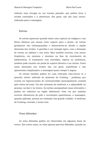 Manual de Massagem Terapêutica Mario-Paul Cassar
indicam uma cirurgia ou um trauma passado, que podem levar a
tecidos contraídos e a aderências. Em geral, não são uma contra-
indicação para a massagem.
Estrias
As estrias aparecem quando existe uma ruptura no colágeno e nas
fibras elásticas que atuam como suporte para a derme. As estrias
geralmente são esbranquiçadas e desenvolvem-se devido à rápida
distensão dos tecidos. A gravidez é um exemplo típico, com a formação
de estrias no abdome e nos seios. Elas também ocorrem, com menor
freqüência, em meninos e meninas na fase de crescimento da
adolescência. O tratamento com esteróides, tópicos ou sistêmicos,
também pode resultar em perda de suporte dérmico e em estrias. Como
essas alterações nos tecidos são, em geral, superficiais e não
apresentam complicações, a massagem quase sempre é segura.
As estrias também podem ter uma coloração rosa-escura se o
paciente estiver sofrendo de síndrome de Cushing - problema que
resulta em hipersecreções de corticosteróides (principalmente cortisol)
pelo córtex ad-renal. Um dos sintomas da síndrome é a adiposidade no
pescoço, na face e no tronco. As estrias acompanham essas alterações e
podem ser salientes na região abdominal. Uma vez que também
ocorrem afinamento da pele e escoriações espontâneas, a massagem,
quando aplicada, precisa ser realizada com grande cuidado. A síndrome
de Cushing, contudo, é muito rara.
Veias dilatadas
As veias dilatadas podem ser observadas em algumas áreas do
tronco. Em certos casos, as veias apenas parecem dilatadas, quando na
 