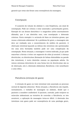 Manual de Massagem Terapêutica Mario-Paul Cassar
garantir que estas não foram uma conseqüência da massagem.
Constipação
O aumento do volume do abdome é, com freqüência, um sinal de
constipação. Pode ser crônica e estar associada a perturbações graves.
Exemplo de um desses distúrbios é o megacólon (cólon anormalmente
dilatado), que é um distúrbio raro, com constipação e distensão
crônicas. Outro exemplo é o acúmulo de fezes no intestino grosso, que
causa a distensão abdominal. Se o problema for grave, a massagem não
deve ser realizada sem o consentimento do médico do paciente. A
obstrução intestinal (quando as dobras dos intestinos são aprisionadas
em uma área herniada) também pode ser uma complicação da
constipação. Nesta situação, a massagem é contra-indicada, já que pode
exacerbar a hérnia e irritar um segmento do cólon já sensível. A doença
diverticular, ou diverticulose (formação de bolsas distendidas na parede
dos intestinos), é outro distúrbio comum na população adulta. Os
únicos sintomas detectáveis de uma forma leve de diverticulose são os
de obstrução, isto é, distensão abdominal, flatulência e dor semelhante
a uma cólica.
Flatulência (retenção de gases)
A retenção de gases no trato intestinal está associada ao processo
normal de digestão alimentar. Nesta situação, a flatulência não impede,
normalmente, o trabalho de massagem no abdome, desde que o
paciente a considere confortável. O paciente, contudo, pode enrijecer os
músculos abdominais na tentativa de controlar a flatulência; se isto
acontecer, a aplicação da massagem torna-se difícil. A distensão dos
intestinos com gases pode ser conseqüência de uma patologia grave,
 