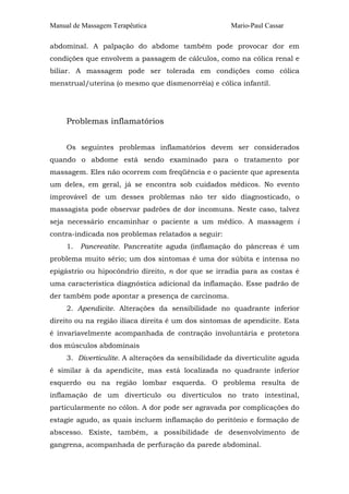 Manual de Massagem Terapêutica Mario-Paul Cassar
abdominal. A palpação do abdome também pode provocar dor em
condições que envolvem a passagem de cálculos, como na cólica renal e
biliar. A massagem pode ser tolerada em condições como cólica
menstrual/uterina (o mesmo que dismenorréia) e cólica infantil.
Problemas inflamatórios
Os seguintes problemas inflamatórios devem ser considerados
quando o abdome está sendo examinado para o tratamento por
massagem. Eles não ocorrem com freqüência e o paciente que apresenta
um deles, em geral, já se encontra sob cuidados médicos. No evento
improvável de um desses problemas não ter sido diagnosticado, o
massagista pode observar padrões de dor incomuns. Neste caso, talvez
seja necessário encaminhar o paciente a um médico. A massagem i
contra-indicada nos problemas relatados a seguir:
1. Pancreatite. Pancreatite aguda (inflamação do pâncreas é um
problema muito sério; um dos sintomas é uma dor súbita e intensa no
epigástrio ou hipocôndrio direito, n dor que se irradia para as costas é
uma característica diagnóstica adicional da inflamação. Esse padrão de
der também pode apontar a presença de carcinoma.
2. Apendicite. Alterações da sensibilidade no quadrante inferior
direito ou na região ilíaca direita é um dos sintomas de apendicite. Esta
é invariavelmente acompanhada de contração involuntária e protetora
dos músculos abdominais
3. Diverticulite. A alterações da sensibilidade da diverticulite aguda
é similar à da apendicite, mas está localizada no quadrante inferior
esquerdo ou na região lombar esquerda. O problema resulta de
inflamação de um divertículo ou divertículos no trato intestinal,
particularmente no cólon. A dor pode ser agravada por complicações do
estagie agudo, as quais incluem inflamação do peritônio e formação de
abscesso. Existe, também, a possibilidade de desenvolvimento de
gangrena, acompanhada de perfuração da parede abdominal.
 