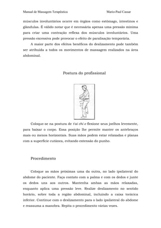 Manual de Massagem Terapêutica Mario-Paul Cassar
músculos involuntários ocorre em órgãos como estômago, intestinos e
glândulas. É válido notar que é necessária apenas uma pressão mínima
para criar uma contração reflexa dos músculos involuntários. Uma
pressão excessiva pode provocar o efeito de paralisação temporária.
A maior parte dos efeitos benéficos do deslizamento pode também
ser atribuída a todos os movimentos de massagem realizados na área
abdominal.
Postura do profissional
Coloque-se na postura de t'ai chi e flexione seus joelhos levemente,
para baixar o corpo. Essa posição lhe permite manter os antebraços
mais ou menos horizontais. Suas mãos podem estar relaxadas e planas
com a superfície cutânea, evitando extensão do punho.
Procedimento
Coloque as mãos próximas uma da outra, no lado ipsilateral do
abdome do paciente. Faça contato com a palma e com os dedos e junte
os dedos uns aos outros. Mantenha ambas as mãos relaxadas,
enquanto aplica uma pressão leve. Realize deslizamento no sentido
horário, sobre toda a região abdominal, incluindo a caixa torácica
inferior. Continue com o deslizamento para o lado ipsilateral do abdome
e reassuma a manobra. Repita o procedimento várias vezes.
 
