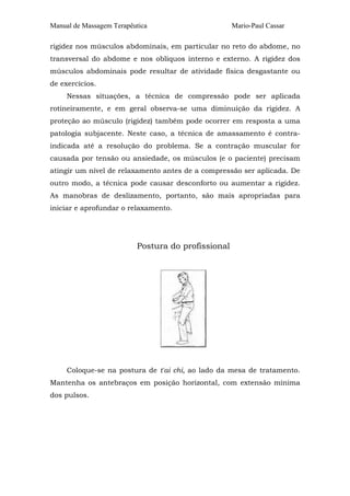 Manual de Massagem Terapêutica Mario-Paul Cassar
rigidez nos músculos abdominais, em particular no reto do abdome, no
transversal do abdome e nos oblíquos interno e externo. A rigidez dos
músculos abdominais pode resultar de atividade física desgastante ou
de exercícios.
Nessas situações, a técnica de compressão pode ser aplicada
rotineiramente, e em geral observa-se uma diminuição da rigidez. A
proteção ao músculo (rigidez) também pode ocorrer em resposta a uma
patologia subjacente. Neste caso, a técnica de amassamento é contra-
indicada até a resolução do problema. Se a contração muscular for
causada por tensão ou ansiedade, os músculos (e o paciente) precisam
atingir um nível de relaxamento antes de a compressão ser aplicada. De
outro modo, a técnica pode causar desconforto ou aumentar a rigidez.
As manobras de deslizamento, portanto, são mais apropriadas para
iniciar e aprofundar o relaxamento.
Postura do profissional
Coloque-se na postura de t'ai chi, ao lado da mesa de tratamento.
Mantenha os antebraços em posição horizontal, com extensão mínima
dos pulsos.
 