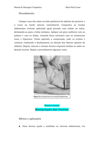 Manual de Massagem Terapêutica Mario-Paul Cassar
Procedimento
Coloque uma das mãos no lado ipsilateral do abdome do paciente e
a outra na borda externa contralateral. Comprima os tecidos
abdominais centrais aplicando igual pressão com ambas as mãos,
deslizando-as para a linha mediana. Aplique um peso uniforme com as
palmas e com os dedos, evitando força excessiva com as eminências
tenar e hipotenar. Tendo aplicado a compressão, solte os tecidos e
continue realizando o deslizamento na direção dos flancos opostos do
abdome. Depois, execute a mesma técnica enquanto desliza as mãos na
direção inversa. Repita o procedimento algumas vezes.
Técnica visceral
Manipulação das vísceras
Efeitos e aplicações
■ Essa técnica ajuda a mobilizar as vísceras abdominais, em
 