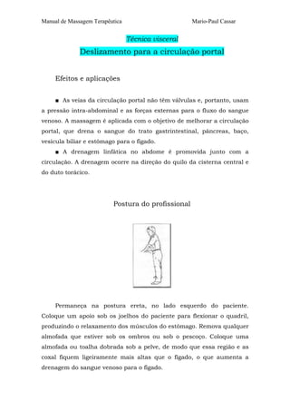 Manual de Massagem Terapêutica Mario-Paul Cassar
Técnica visceral
Deslizamento para a circulação portal
Efeitos e aplicações
■ As veias da circulação portal não têm válvulas e, portanto, usam
a pressão intra-abdominal e as forças externas para o fluxo do sangue
venoso. A massagem é aplicada com o objetivo de melhorar a circulação
portal, que drena o sangue do trato gastrintestinal, pâncreas, baço,
vesícula biliar e estômago para o fígado.
■ A drenagem linfática no abdome é promovida junto com a
circulação. A drenagem ocorre na direção do quilo da cisterna central e
do duto torácico.
Postura do profissional
Permaneça na postura ereta, no lado esquerdo do paciente.
Coloque um apoio sob os joelhos do paciente para flexionar o quadril,
produzindo o relaxamento dos músculos do estômago. Remova qualquer
almofada que estiver sob os ombros ou sob o pescoço. Coloque uma
almofada ou toalha dobrada sob a pelve, de modo que essa região e as
coxal fiquem ligeiramente mais altas que o fígado, o que aumenta a
drenagem do sangue venoso para o fígado.
 