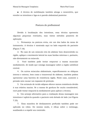 Manual de Massagem Terapêutica Mario-Paul Cassar
■ A técnica de mobilização também alonga o mesentério, que
envolve os intestinos e liga-os à parede abdominal posterior.
Postura do profissional
Devido à localização dos intestinos, essa técnica apresenta
algumas pequenas restrições, mas vários métodos possíveis de
aplicação.
1. Permaneça na postura ereta, em um dos lados da mesa de
tratamento. A técnica é mostrada aqui no lado esquerdo do paciente
(Figura 7.16).
2. No caso de um músculo reto do abdome bem desenvolvido ou
rígido, aplique o movimento lateral às suas bordas externas e, portanto,
não diretamente no músculo.
3. Você também pode tentar empurrar a massa muscular
medialmente, de modo que consiga massagear sobre a região umbilical
central.
4. Os outros músculos abdominais, especificamente os oblíquos
interno e externo, bem como o transversal do abdome, também podem
apresentar uma barreira de resistência rígida. Neste caso, aumente a
pressão sem causar um espasmo de proteção.
5. Um acúmulo de tecido adiposo oferece menos resistência devido
à sua relativa maciez. Se a massa de gordura for muito considerável,
você pode tentar empurrá-la medialmente para aplicar a técnica.
6. Um arranjo alternativo para a realização dessa massagem nos
intestinos é aplicá-la quando o paciente está deitado de lado {ver Figura
7.25).
7. Essa manobra de deslizamento profundo também pode ser
aplicada no cólon. Do mesmo modo, é eficaz sobre o estômago,
auxiliando-o a expelir seu conteúdo.
 