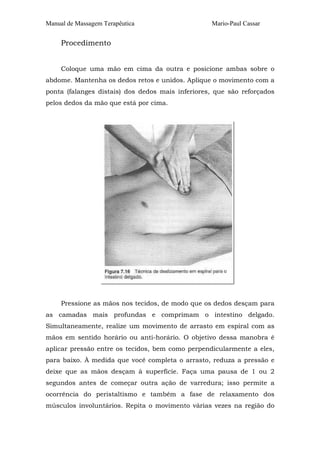 Manual de Massagem Terapêutica Mario-Paul Cassar
Procedimento
Coloque uma mão em cima da outra e posicione ambas sobre o
abdome. Mantenha os dedos retos e unidos. Aplique o movimento com a
ponta (falanges distais) dos dedos mais inferiores, que são reforçados
pelos dedos da mão que está por cima.
Pressione as mãos nos tecidos, de modo que os dedos desçam para
as camadas mais profundas e comprimam o intestino delgado.
Simultaneamente, realize um movimento de arrasto em espiral com as
mãos em sentido horário ou anti-horário. O objetivo dessa manobra é
aplicar pressão entre os tecidos, bem como perpendicularmente a eles,
para baixo. À medida que você completa o arrasto, reduza a pressão e
deixe que as mãos desçam à superfície. Faça uma pausa de 1 ou 2
segundos antes de começar outra ação de varredura; isso permite a
ocorrência do peristaltismo e também a fase de relaxamento dos
músculos involuntários. Repita o movimento várias vezes na região do
 