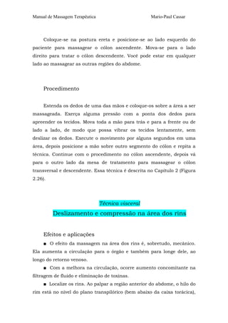 Manual de Massagem Terapêutica Mario-Paul Cassar
Coloque-se na postura ereta e posicione-se ao lado esquerdo do
paciente para massagear o cólon ascendente. Mova-se para o lado
direito para tratar o cólon descendente. Você pode estar em qualquer
lado ao massagear as outras regiões do abdome.
Procedimento
Estenda os dedos de uma das mãos e coloque-os sobre a área a ser
massageada. Exerça alguma pressão com a ponta dos dedos para
apreender os tecidos. Mova toda a mão para trás e para a frente ou de
lado a lado, de modo que possa vibrar os tecidos lentamente, sem
deslizar os dedos. Execute o movimento por alguns segundos em uma
área, depois posicione a mão sobre outro segmento do cólon e repita a
técnica. Continue com o procedimento no cólon ascendente, depois vá
para o outro lado da mesa de tratamento para massagear o cólon
transversal e descendente. Essa técnica é descrita no Capítulo 2 (Figura
2.26).
Técnica visceral
Deslizamento e compressão na área dos rins
Efeitos e aplicações
■ O efeito da massagem na área dos rins é, sobretudo, mecânico.
Ela aumenta a circulação para o órgão e também para longe dele, ao
longo do retorno venoso.
■ Com a melhora na circulação, ocorre aumento concomitante na
filtragem de fluido e eliminação de toxinas.
■ Localize os rins. Ao palpar a região anterior do abdome, o hilo do
rim está no nível do plano transpilórico (bem abaixo da caixa torácica),
 