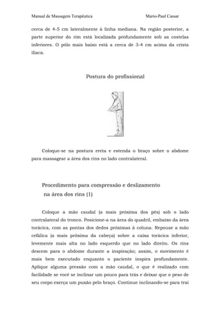 Manual de Massagem Terapêutica Mario-Paul Cassar
cerca de 4-5 cm lateralmente à linha mediana. Na região posterior, a
parte superior do rim está localizada profundamente sob as costelas
inferiores. O pólo mais baixo está a cerca de 3-4 cm acima da crista
ilíaca.
Postura do profissional
Coloque-se na postura ereta e estenda o braço sobre o abdome
para massagear a área dos rins no lado contralateral.
Procedimento para compressão e deslizamento
na área dos rins (1)
Coloque a mão caudal (a mais próxima dos pés) sob o lado
contralateral do tronco. Posicione-a na área do quadril, embaixo da área
torácica, com as pontas dos dedos próximas à coluna. Repouse a mão
cefálica (a mais próxima da cabeça) sobre a caixa torácica inferior,
levemente mais alta no lado esquerdo que no lado direito. Os rins
descem para o abdome durante a inspiração; assim, o movimento é
mais bem executado enquanto o paciente inspira profundamente.
Aplique alguma pressão com a mão caudal, o que é realizado com
facilidade se você se inclinar um pouco para trás e deixar que o peso de
seu corpo exerça um puxão pelo braço. Continue inclinando-se para traí
 