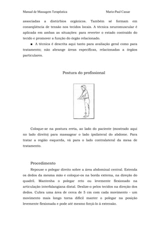 Manual de Massagem Terapêutica Mario-Paul Cassar
associadas a distúrbios orgânicos. Também sé formam em
conseqüência de tensão nos tecidos locais. A técnica neuromuscular é
aplicada em ambas as situações: para reverter o estado contraído do
tecido e promover a função do órgão relacionado.
■ A técnica é descrita aqui tanto para avaliação geral como para
tratamento; não abrange áreas específicas, relacionadas a órgãos
particulares.
Postura do profissional
Coloque-se na postura ereta, ao lado do paciente (mostrado aqui
no lado direito) para massagear o lado ipsilateral do abdome. Para
tratar a região esquerda, vá para o lado contralateral da mesa de
tratamento.
Procedimento
Repouse o polegar direito sobre a área abdominal central. Estenda
os dedos da mesma mão e coloque-os na borda externa, na direção do
quadril. Mantenha o polegar reto ou levemente flexionado na
articulação interfalangiana distal. Deslize-o pelos tecidos na direção dos
dedos. Cubra uma área de cerca de 5 cm com cada movimento - um
movimento mais longo torna difícil manter o polegar na posição
levemente flexionada e pode até mesmo forçá-lo à extensão.
 