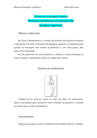 Manual de Massagem Terapêutica Mario-Paul Cassar
Técnica de massagem linfática
Pressão intermitente na direção dos
gânglios inguinais
Efeitos e aplicações
■ Como o deslizamento, a técnica de pressão intermitente estimula
o movimento da linfa na direção dos gânglios inguinais. É aplicada para
ajudar na drenagem dos tecidos superficiais e, até certo ponto, dos
vasos mais profundos.
■ Em pacientes do sexo feminino, a técnica é contra-indicada se
existir qualquer inflamação ou dor na região dos ovários.
Postura do profissional
Coloque-se na postura ereta, ao lado da mesa de tratamento.
Ajuste sua posição para alinhar-se com o abdome do paciente e estenda
os braços para o lado contralateral.
Procedimento
Repouse as mãos no lado contralateral do abdome inferior. Coloque
 