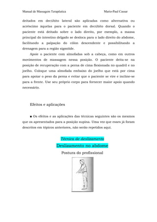 Manual de Massagem Terapêutica Mario-Paul Cassar
deitados em decúbito lateral são aplicadas como alternativa ou
acréscimo àquelas para o paciente em decúbito dorsal. Quando o
paciente está deitado sobre o lado direito, por exemplo, a massa
principal do intestino delgado se desloca para o lado direito do abdome,
facilitando a palpação do cólon descendente e possibilitando a
drenagem para a região sigmóide.
Apoie o paciente com almofadas sob a cabeça, como em outros
movimentos de massagem nessa posição. O paciente deita-se na
posição de recuperação com a perna de cima flexionada no quadril e no
joelho. Coloque uma almofada embaixo do joelho que está por cima
para apoiar o peso da perna e evitar que o paciente se vire e incline-se
para a frente. Use seu próprio corpo para fornecer maior apoio quando
necessário.
Efeitos e aplicações
■ Os efeitos e as aplicações das técnicas seguintes são os mesmos
que os apresentados para a posição supina. Uma vez que esses já foram
descritos em tópicos anteriores, não serão repetidos aqui.
Técnica de deslizamento
Deslizamento no abdome
Postura do profissional
 