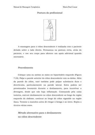 Manual de Massagem Terapêutica Mario-Paul Cassar
Postura do profissional
A massagem para o cólon descendente é realizada com o paciente
deitado sobre o lado direito. Permaneça na postura ereta, atrás do
paciente, e use seu corpo para oferecer um apoio adicional quando
necessário.
Procedimento
Coloque uma ou ambas as mãos no hipocôndrio esquerdo (Figura
7.24). Palpe a parede anterior do cólon descendente com os dedos. Além
da parede do cólon, você também pode palpar substância dura e
divertículos, particularmente na parede lateral. Estes podem ser
pressionados levemente durante o deslizamento, para incentivar a
drenagem, desde que não haja inflamação. Começando pela caixa
torácica, execute deslizamento no cólon descendente ao longo da região
esquerda do abdome; continue ao longo do cólon sigmóide na região
ilíaca. Termine a manobra antes de chegar à bexiga e ao útero. Repita a
técnica várias vezes.
Método alternativo para o deslizamento
no cólon descendente
 
