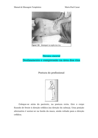 Manual de Massagem Terapêutica Mario-Paul Cassar
Técnica visceral
Deslizamento e compressão na área dos rins
Postura do profissional
Coloque-se atrás do paciente, na postura ereta. Gire o corpo
ficando de frente à direção cefálica (na direção da cabeça). Uma posição
alternativa é sentar-se na borda da maca, ainda voltado para a direção
cefálica.
 