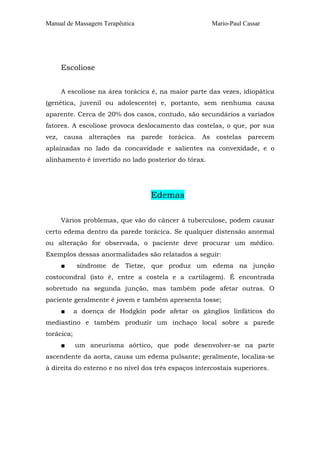 Manual de Massagem Terapêutica Mario-Paul Cassar
Escoliose
A escoliose na área torácica é, na maior parte das vezes, idiopática
(genética, juvenil ou adolescente) e, portanto, sem nenhuma causa
aparente. Cerca de 20% dos casos, contudo, são secundários a variados
fatores. A escoliose provoca deslocamento das costelas, o que, por sua
vez, causa alterações na parede torácica. As costelas parecem
aplainadas no lado da concavidade e salientes na convexidade, e o
alinhamento é invertido no lado posterior do tórax.
Edemas
Vários problemas, que vão do câncer à tuberculose, podem causar
certo edema dentro da parede torácica. Se qualquer distensão anormal
ou alteração for observada, o paciente deve procurar um médico.
Exemplos dessas anormalidades são relatados a seguir:
■ síndrome de Tietze, que produz um edema na junção
costocondral (isto é, entre a costela e a cartilagem). É encontrada
sobretudo na segunda junção, mas também pode afetar outras. O
paciente geralmente é jovem e também apresenta tosse;
■ a doença de Hodgkin pode afetar os gânglios linfáticos do
mediastino e também produzir um inchaço local sobre a parede
torácica;
■ um aneurisma aórtico, que pode desenvolver-se na parte
ascendente da aorta, causa um edema pulsante; geralmente, localiza-se
à direita do esterno e no nível dos três espaços intercostais superiores.
 