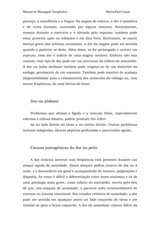 Manual de Massagem Terapêutica Mario-Paul Cassar
pescoço, a mandíbula e a língua. Na angina de esforço, a dor é episódica
e de curta duração, ocorrendo por alguns minutos. Normalmente,
começa durante o exercício e é aliviada pelo repouso; também pode
estar presente após as refeições e em dias frios. Entretanto, se existir
doença grave das artérias coronárias, a dor da angina pode ser sentida
quando o paciente se deita. Além disso, se for prolongada e ocorrer em
repouso, essa dor é indício de uma angina instável. Embora não seja
comum, esse tipo de dor pode ser um precursor do infarto do miocárdio.
A dor na linha mediana também pode originar-se de um distúrbio do
esôfago, geralmente de um espasmo. Também pode resultar de acalasia
(impossibilidade para o relaxamento) dos músculos do esôfago ou, com
menor freqüência, de uma hérnia do hiato.
Dor no abdome
Problemas que afetam o fígado e a vesícula biliar, especialmente
cálculos e eólicas biliares, podem produzir dor referi-
da no lado direito do tórax e no ombro direito. Outros problemas
incluem indigestão, úlceras pépticas perfuradas e pancreatite aguda.
Causas psicogênicas da dor no peito
A dor torácica anterior com freqüência está presente durante um
ataque agudo de ansiedade. Esses ataques podem ocorrer de dia ou à
noite, e o desconforto em geral é acompanhado de tontura, palpitações e
dispnéia. Às vezes é difícil a diferenciação entre esses sintomas e os de
uma patologia mais grave, como infarto do miocárdio, exceto pelo fato
de que, nos ataques de ansiedade, o paciente sofre invariavelmente de
estresse ou trauma emocional. Nos estados crônicos de ansiedade, a dor
pode ser sentida em qualquer ponto no lado esquerdo do tórax e até
irradiar-se para o braço esquerdo. A dor da ansiedade crônica difere da
 