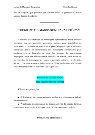 Manual de Massagem Terapêutica Mario-Paul Cassar
dor de angina, que persiste por muitas horas e geralmente ocorre
apenas depois de esforço.
══════════════
TTÉÉCCNNIICCAASS DDEE MMAASSSSAAGGEEMM PPAARRAA OO TTÓÓRRAAXX
A maioria das técnicas de massagem apresentadas neste tópico é
mostrada em um paciente masculino apenas para simplificar as
instruções; o profissional, no entanto, pode adaptá-las para pacientes
femininas. Todos os movimentos são eticamente apropriados para
qualquer gênero. Contudo, se uma das técnicas for considerada
imprópria, pode ser simplesmente omitida da rotina. Para todos os
movimentos de massagem no tórax, o paciente deita-se em decúbito
dorsal, com uma almofada sob a cabeça. Uma toalha dobrada ou um
apoio também pode ser colocado sob os joelhos.
Técnica de deslizamento
Deslizamento no tórax
Efeitos e aplicações
■ O deslizamento é executado para melhorar a circulação e induzir
ao relaxamento.
■ A palpação ou massagem da região anterior da parede torácica
estimula as vísceras torácicas por meio de um mecanismo reflexo.
Postura do profissional
 