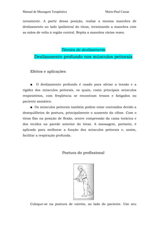 Manual de Massagem Terapêutica Mario-Paul Cassar
novamente. A partir dessa posição, realize a mesma manobra de
deslizamento no lado ipsilateral do tórax, terminando a manobra com
as mãos de volta à região central. Repita a manobra várias vezes.
Técnica de deslizamento
Deslizamento profundo nos músculos peitorais
Efeitos e aplicações
■ O deslizamento profundo é usado para aliviar a tensão e a
rigidez dos músculos peitorais, os quais, como principais músculos
respiratórios, com freqüência se encontram tensos e fatigados no
paciente asmático.
■ Os músculos peitorais também podem estar contraídos devido a
desequilíbrios de postura, principalmente o aumento da cifose. Com o
tórax fixo na posição de flexão, ocorre compressão da caixa torácica e
dos tecidos na parede anterior do tórax. A massagem, portanto, é
aplicada para melhorar a função dos músculos peitorais e, assim,
facilitar a respiração profunda.
Postura do profissional
Coloque-se na postura de vaivém, ao lado do paciente. Use seu
 