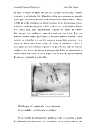 Manual de Massagem Terapêutica Mario-Paul Cassar
do meio. Coloque os dedos em um dos espaços intercostais. Flexione
levemente a articulação interfalangiana distai para acrescentar pressão
com a ponta do dedo indicador enquanto realiza o deslizamento. Deslize
o dedo da borda lateral para a linha mediana. Como alternativa, comece
pela linha mediana e empurre o dedo em torno da caixa torácica (Figura
8.4). Neste caso, faça deslizamento a partir da ponta do esterno
(lateralmente às cartilagens costais) e continue em torno dela, em
direção à borda lateral, para incluir o músculo serrátil anterior. Tendo
tratado os músculos em um dos espaços intercostais algumas vezes,
mova os dedos para outro espaço e repita a manobra. Comece a
massagem na caixa torácica superior e vá para baixo, para as costelas
inferiores, ou vice-versa. Ajuste a pressão dos dedos de acordo com a
sensibilidade dos tecidos e com a rigidez dos músculos; algum feedback
do paciente, portanto, é muito útil.
Deslizamento profundo nos músculos
intercostais - métodos alternativos
O movimento de deslizamento profundo pode ser aplicado a partir
do lado contralateral da maca de tratamento, com o uso de dois ou três
 