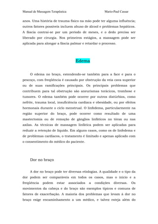 Manual de Massagem Terapêutica Mario-Paul Cassar
anos. Uma história de trauma físico na mão pode ter alguma influência;
outros fatores possíveis incluem abuso de álcool e problemas hepáticos.
A fáscia contrai-se por um período de meses, e o dedo precisa ser
liberado por cirurgia. Nos primeiros estágios, a massagem pode ser
aplicada para alongar a fáscia palmar e retardar o processo.
Edema
O edema no braço, estendendo-se também para a face e para o
pescoço, com freqüência é causado por obstrução da veia cava superior
ou de suas ramificações principais. Os principais problemas que
contribuem para tal obstrução são aneurismas torácicos, trombose e
tumores. O edema também pode ocorrer por outros distúrbios, como
nefrite, trauma local, insuficiência cardíaca e obesidade, ou por efeitos
hormonais durante o ciclo menstrual. O linfedema, particularmente na
região superior do braço, pode ocorrer como resultado de uma
mastectomia ou de remoção de gânglios linfáticos no tórax ou nas
axilas. As técnicas de massagem linfática podem ser aplicadas para
reduzir a retenção de líquido. Em alguns casos, como os de linfedema e
de problemas cardíacos, o tratamento é limitado e apenas aplicado com
o consentimento do médico do paciente.
Dor no braço
A dor no braço pode ter diversas etiologias. A qualidade e o tipo da
dor podem ser comparáveis em todos os casos, mas o início e a
freqüência podem estar associados a condições diversas. Os
movimentos da cabeça e do braço são exemplos típicos e comuns de
fatores de exacerbação. A maioria dos problemas que levam à dor no
braço exige encaminhamento a um médico, e talvez esteja além do
 