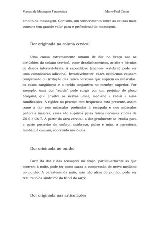 Manual de Massagem Terapêutica Mario-Paul Cassar
âmbito da massagem. Contudo, um conhecimento sobre as causas mais
comuns tem grande valor para o profissional da massagem.
Dor originada na coluna cervical
Uma causa extremamente comum de dor no braço são os
distúrbios da coluna cervical, como desalinhamentos, artrite e hérnias
de discos intervertebrais. A espondilose (ancilose vertebral) pode ser
uma complicação adicional. Invariavelmente, esses problemas causam
compressão ou irritação das raízes nervosas que suprem os músculos,
os vasos sangüíneos e o tecido conjuntivo no membro superior. Por
exemplo, uma dor "surda" pode surgir por um prejuízo do plexo
braquial, que envolve os nervos ulnar, mediano e radial e suas
ramificações. A rigidez no pescoço com freqüência está presente, assim
como a dor nos músculos profundos à escápula e nos músculos
peitorais maiores; esses são supridos pelas raízes nervosas vindas de
C5-6 e C6-7. A partir da área cervical, a dor geralmente se irradia para
a parte posterior do ombro, antebraço, pulso e mão. A parestesia
também é comum, sobretudo nos dedos.
Dor originada no punho
Parte da dor e das sensações no braço, particularmente as que
ocorrem à noite, pode ter como causa a compressão do nervo mediano
no punho. A parestesia da mão, mas não além do punho, pode ser
resultado da síndrome do túnel do carpo.
Dor originada nas articulações
 