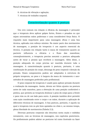 Manual de Massagem Terapêutica Mario-Paul Cassar
6. técnicas de vibração e agitação;
7. técnicas de trabalho corporal.
Conscientização quanto à postura
Um erro comum em relação à eficácia da massagem é presumir
que o terapeuta deva aplicar golpes fortes, firmes e pesados ou que
sejam necessárias mãos poderosas e uma considerável força física. O
requisito mais importante para uma massagem eficaz é uma boa
técnica, aplicada com esforço mínimo. Na maior parte dos movimentos
de massagem, a posição do terapeuta é um aspecto essencial da
técnica. A posição em relação tanto à maca de tratamento quanto ao
paciente influencia a eficácia e o fluxo das manobras;
conseqüentemente, o terapeuta precisa assumir a postura adequada
antes de tocar a pessoa que receberá a massagem. Além disso, a
posição adequada do corpo precisa ser mantida durante toda a
massagem. A conscientização quanto à postura, portanto, é uma
combinação de posição do corpo, descarga do peso corporal e direção da
pressão. Esses componentes podem ser adaptados à estrutura do
próprio terapeuta, ao peso e à largura da maca de tratamento e aos>
métodos de massagem preferidos pelo profissional.
O peso corporal do terapeuta é usado para aplicar pressão durante
a realização da massagem. Assim, devem ser feitos ajustes na postura
antes de cada manobra, para a obtenção de uma posição confortável e
prática, que permita ao terapeuta deslocar o peso do corpo para a frente
e para trás ou de um lado para outro. A posição também deve permitir
uma ação coordenada entre o corpo e as mãos, durante a aplicação de
diferentes técnicas de massagem. A boa postura, portanto, é aquela na
qual o terapeuta tem os pés bem apoiados no chão e, ao mesmo tempo,
plena liberdade de movimentos (Tabela 2.2).
Diversas posturas corporais são descritas nesta seção e exibidas
novamente, com as técnicas de massagem, nos capítulos posteriores.
Os profissionais podem adotar as posturas tal como ilustrado ou fazer
 