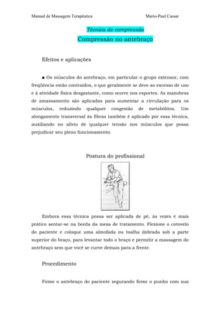 Manual de Massagem Terapêutica Mario-Paul Cassar
Técnica de compressão
Compressão no antebraço
Efeitos e aplicações
■ Os músculos do antebraço, em particular o grupo extensor, com
freqüência estão contraídos, o que geralmente se deve ao excesso de uso
e à atividade física desgastante, como ocorre nos esportes. As manobras
de amassamento são aplicadas para aumentar a circulação para os
músculos, reduzindo qualquer congestão de metabólitos. Um
alongamento transversal às fibras também é aplicado por essa técnica,
auxiliando no alívio de qualquer tensão nos músculos que possa
prejudicar seu pleno funcionamento.
Postura do profissional
Embora essa técnica possa ser aplicada de pé, às vezes é mais
prático sentar-se na borda da mesa de tratamento. Flexione o cotovelo
do paciente e coloque uma almofada ou toalha dobrada sob a parte
superior do braço, para levantar todo o braço e permitir a massagem do
antebraço sem que você se curve demais para a frente.
Procedimento
Firme o antebraço do paciente segurando firme o punho com sua
 