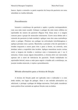 Manual de Massagem Terapêutica Mario-Paul Cassar
banco. Apoie o cotovelo e a parte superior do braço do paciente em uma
almofada ou toalha dobrada.
Procedimento
Levante o antebraço do paciente e apóie o punho correspondente
com sua mão mais caudal. Coloque o polegar da mão mais cefálica no
epicôndilo do úmero do paciente (Figura 9.6). Essa área é a origem
comum para o grupo de músculos extensores. Curve seus dedos sob o
cotovelo do paciente (o lado medial) e aplique com eles uma contraforça
sobre o polegar. Flexione seu polegar na articulação interfalangiana e
aplique pressão com a ponta. Mantenha a pressão a fim de apreender o
tendão enquanto o move para trás e para a frente, no cotovelo, sem
deslizar sobre a superfície dos tecidos. Aplique manobras muito curtas
entre a largura do tendão e continue com o tratamento por 1 ou 2
minutos. Como causa algum desconforto, a técnica deve ser executada
apenas até o nível de tolerância do paciente. Tendo trabalhado no
epicôndilo lateral, mova a mão para seguir o tendão até o antebraço, na
junção tendão-músculo, e repita o procedimento.
Método alternativo para a técnica de fricção
A técnica de fricção pode ser aplicada com o indicador e o com
dedo médio, em lugar do polegar. Esse é um método alternativo ou
adicional, e protege o polegar de fadiga excessiva. Você pode considerar
mais prático ficar sentado ao aplicar fricção com os dedos.
 