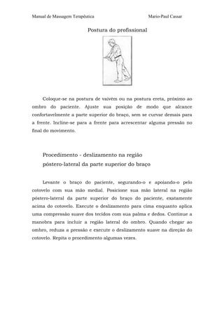 Manual de Massagem Terapêutica Mario-Paul Cassar
Postura do profissional
Coloque-se na postura de vaivém ou na postura ereta, próximo ao
ombro do paciente. Ajuste sua posição de modo que alcance
confortavelmente a parte superior do braço, sem se curvar demais para
a frente. Incline-se para a frente para acrescentar alguma pressão no
final do movimento.
Procedimento - deslizamento na região
póstero-lateral da parte superior do braço
Levante o braço do paciente, segurando-o e apoiando-o pelo
cotovelo com sua mão medial. Posicione sua mão lateral na região
póstero-lateral da parte superior do braço do paciente, exatamente
acima do cotovelo. Execute o deslizamento para cima enquanto aplica
uma compressão suave dos tecidos com sua palma e dedos. Continue a
manobra para incluir a região lateral do ombro. Quando chegar ao
ombro, reduza a pressão e execute o deslizamento suave na direção do
cotovelo. Repita o procedimento algumas vezes.
 
