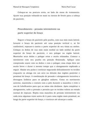 Manual de Massagem Terapêutica Mario-Paul Cassar
Coloque-se na postura ereta, ao lado da mesa de tratamento.
Ajuste sua posição voltando-se mais ou menos de frente para a cabeça
do paciente.
Procedimento - pressão intermitente na
parte superior do braço
Segure o braço do paciente pelo punho, com sua mão mais lateral.
Levante o braço do paciente até uma posição vertical e, se for
confortável, repouse-o contra a parte superior de seu tórax ou ombro.
Coloque os dedos de sua mão mais medial no lado medial da parte
superior do braço do paciente, e seu polegar na região lateral.
Mantenha seus dedos e polegar retos e muito relaxados. Comece o
movimento com seu punho em posição flexionada. Aplique uma
compressão suave com os dedos e com o polegar; essa etapa deve ser
muito breve e durar o mesmo tempo que o alongamento explicado a
seguir. Abaixe seu pulso e continue segurando delicadamente os tecidos
enquanto os alonga em um arco na direção das regiões posterior e
proximal do braço. A combinação de pressão e alongamento incentiva a
drenagem linfática para os gânglios axilares. Como no movimento
anterior, mantenha o contato com a pele durante a manobra e evite o
uso de lubrificantes para que as mãos não deslizem. Após completar o
alongamento, solte a pressão e permita que os tecidos voltem ao estado
normal de repouso. Repita essa manobra de pressão intermitente em
cada área algumas vezes antes de ir para uma região mais proximal, ao
longo da parte superior do braço, e continue até alcançar a axila.
 