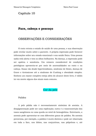 Manual de Massagem Terapêutica Mario-Paul Cassar
CCaappííttuulloo 1100
FFaaccee,, ccaabbeeççaa ee ppeessccooççoo
OOBBSSEERRVVAAÇÇÕÕEESS EE CCOONNSSIIDDEERRAAÇÇÕÕEESS
O rosto retrata o estado de saúde de uma pessoa, e sua observação
pode revelar muito sobre o paciente. A própria expressão pode fornecer
informações sobre seu estado emocional e sua saúde física. Uma pessoa
sadia está alerta e tem os olhos brilhantes. Na doença, a expressão pode
ser apática e sonolenta. Um número considerável de condições
patológicas apresenta-se por meio de anormalidades no rosto e na
cabeça. Essas vão desde hipertiroidismo, síndrome de Down, doença de
Grave e tirotoxicose até a síndrome de Cushing e obesidade simples.
Embora um exame completo esteja além do alcance deste livro, é válido
ter em mente alguns dos sinais mais comuns.
Cor da pele
Palidez
A pele pálida não é necessariamente sinônimo de anemia. A
despigmentação pode ser uma explicação; outra é a vasoconstrição dos
vasos sangüíneos ou uma queda no nível de hemoglobina. Entretanto, a
anemia pode apresentar-se com diferentes graus de palidez. Na anemia
perniciosa, por exemplo, a palidez é muito distinta e pode ser observada
em toda a face, nos lábios, nas conjuntivas, nas pálpebras e, até
 