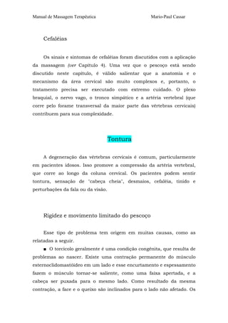 Manual de Massagem Terapêutica Mario-Paul Cassar
Cefaléias
Os sinais e sintomas de cefaléias foram discutidos com a aplicação
da massagem (ver Capítulo 4). Uma vez que o pescoço está sendo
discutido neste capítulo, é válido salientar que a anatomia e o
mecanismo da área cervical são muito complexos e, portanto, o
tratamento precisa ser executado com extremo cuidado. O plexo
braquial, o nervo vago, o tronco simpático e a artéria vertebral (que
corre pelo forame transversal da maior parte das vértebras cervicais)
contribuem para sua complexidade.
Tontura
A degeneração das vértebras cervicais é comum, particularmente
em pacientes idosos. Isso promove a compressão da artéria vertebral,
que corre ao longo da coluna cervical. Os pacientes podem sentir
tontura, sensação de "cabeça cheia", desmaios, cefaléia, tinido e
perturbações da fala ou da visão.
Rigidez e movimento limitado do pescoço
Esse tipo de problema tem origem em muitas causas, como as
relatadas a seguir.
■ O torcicolo geralmente é uma condição congênita, que resulta de
problemas ao nascer. Existe uma contração permanente do músculo
esternoclidomastóideo em um lado e esse encurtamento e espessamento
fazem o músculo tornar-se saliente, como uma faixa apertada, e a
cabeça ser puxada para o mesmo lado. Como resultado da mesma
contração, a face e o queixo são inclinados para o lado não afetado. Os
 