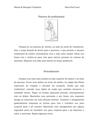 Manual de Massagem Terapêutica Mario-Paul Cassar
Postura do profissional
Coloque-se na postura de vaivém, ao lado da mesa de tratamento.
Gire o corpo ficando de frente para o paciente, o que permite o alcance
confortável do ombro contralateral com a mão mais medial. Deixe seu
braço reto e incline-se para trás para exercer pressão no começo da
manobra. Repouse sua mão mais lateral no braço ipsilateral.
Procedimento
Coloque sua mão mais medial no lado superior do ombro e na base
do pescoço. Curve seus dedos em torno do ombro, na região das fibras
superiores do trapézio e elevador da escápula. Desde que seja
confortável, estenda seus dedos de modo que também alcancem o
rombóide menor. Pegue os tecidos aplicando pressão, principalmente
com os dedos. Mantenha essa preensão e seu braço reto enquanto
alonga os músculos em uma direção anterior. Aumente o alongamento
gradualmente enquanto se inclina para trás e transfere seu peso
corporal para o pé traseiro. Mantenha esse alongamento por alguns
segundos antes de transferir seu peso corporal para o pé dianteiro e
soltar a preensão. Repita algumas vezes.
 