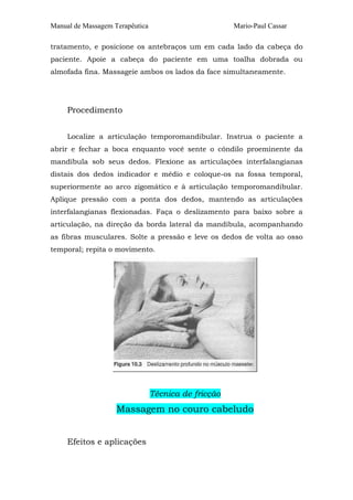 Manual de Massagem Terapêutica Mario-Paul Cassar
tratamento, e posicione os antebraços um em cada lado da cabeça do
paciente. Apoie a cabeça do paciente em uma toalha dobrada ou
almofada fina. Massageie ambos os lados da face simultaneamente.
Procedimento
Localize a articulação temporomandibular. Instrua o paciente a
abrir e fechar a boca enquanto você sente o côndilo proeminente da
mandíbula sob seus dedos. Flexione as articulações interfalangianas
distais dos dedos indicador e médio e coloque-os na fossa temporal,
superiormente ao arco zigomático e à articulação temporomandibular.
Aplique pressão com a ponta dos dedos, mantendo as articulações
interfalangianas flexionadas. Faça o deslizamento para baixo sobre a
articulação, na direção da borda lateral da mandíbula, acompanhando
as fibras musculares. Solte a pressão e leve os dedos de volta ao osso
temporal; repita o movimento.
Técnica de fricção
Massagem no couro cabeludo
Efeitos e aplicações
 