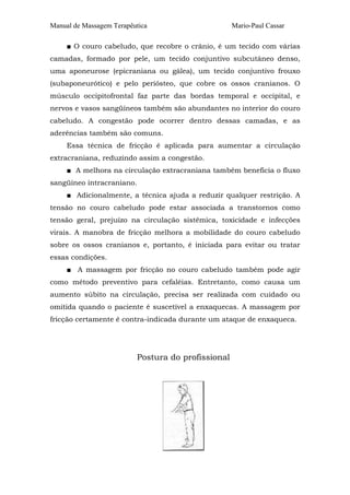 Manual de Massagem Terapêutica Mario-Paul Cassar
■ O couro cabeludo, que recobre o crânio, é um tecido com várias
camadas, formado por pele, um tecido conjuntivo subcutâneo denso,
uma aponeurose (epicraniana ou gálea), um tecido conjuntivo frouxo
(subaponeurótico) e pelo periósteo, que cobre os ossos cranianos. O
músculo occipitofrontal faz parte das bordas temporal e occipital, e
nervos e vasos sangüíneos também são abundantes no interior do couro
cabeludo. A congestão pode ocorrer dentro dessas camadas, e as
aderências também são comuns.
Essa técnica de fricção é aplicada para aumentar a circulação
extracraniana, reduzindo assim a congestão.
■ A melhora na circulação extracraniana também beneficia o fluxo
sangüíneo intracraniano.
■ Adicionalmente, a técnica ajuda a reduzir qualquer restrição. A
tensão no couro cabeludo pode estar associada a transtornos como
tensão geral, prejuízo na circulação sistêmica, toxicidade e infecções
virais. A manobra de fricção melhora a mobilidade do couro cabeludo
sobre os ossos cranianos e, portanto, é iniciada para evitar ou tratar
essas condições.
■ A massagem por fricção no couro cabeludo também pode agir
como método preventivo para cefaléias. Entretanto, como causa um
aumento súbito na circulação, precisa ser realizada com cuidado ou
omitida quando o paciente é suscetível a enxaquecas. A massagem por
fricção certamente é contra-indicada durante um ataque de enxaqueca.
Postura do profissional
 