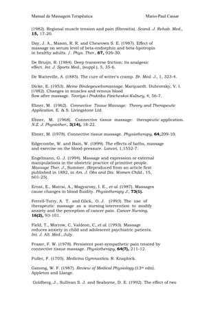 Manual de Massagem Terapêutica Mario-Paul Cassar
(1982). Regional muscle tension and pain (fibrositis). Scand. J. Rehab. Med.,
15, 17-20.
Day, J. A., Mason, R. R. and Chesrown S. E. (1987). Effect of
massage on serum level of beta-endorphin and beta-lipotropin
in healthy adults. /. Phys. Ther., 67, 926-30.
De Bruijn, R. (1984). Deep transverse friction; its analgesic
effect. Int. J. Sports Med., (suppl.), 5, 35-6.
De Watteville, A. (1885). The cure of writer's cramp. Br. Med. J., 1, 323-4.
Dicke, E. (1953). Meine Bindegewebsmassage. Marquardt. Dubrovsky, V. I.
(1982). Changes in muscles and venous blood
flow after massage. Teoriya i Praktika Fizicheskoi Kultury, 4, 56-7.
Ebner, M. (1962). Connective Tissue Massage: Theory and Therapeutic
Application. E. & S. Livingstone Ltd.
Ebner, M. (1968). Connective tissue massage: therapeutic application.
N.Z. J. Physiother., 3(14), 18-22.
Ebner, M. (1978). Connective tissue massage. Physiotherapy, 64,209-10.
Edgecombe, W. and Bain, W. (1899). The effects of baths, massage
and exercise on the blood-pressure. Lancet, 1,1552-7.
Engelmann, G. J. (1994). Massage and expression or external
manipulations in the obstetric practice of primitive people.
Massage Ther. J., Summer. (Reproduced from an article first
published in 1882, in Am. J. Obs and Dis. Women Child., 15,
601-25).
Ernst, E., Matrai, A., Magyarosy, I. E., et al. (1987). Massages
cause changes in blood fluidity. Physiotherapy J., 73(1).
Ferrell-Torry, A. T. and Glick, O. J. (1993). The use of
therapeutic massage as a nursing intervention to modify
anxiety and the perception of cancer pain. Cancer Nursing,
16(2), 93-101.
Field, T., Morrow, C, Valdeon, C, et al. (1993). Massage
reduces anxiety in child and adolescent psychiatric patients.
Int. J. Alt. Med., July.
Frazer, F. W. (1978). Persistent post-sympathetic pain treated by
connective tissue massage. Physiotherapy, 64(7), 211-12.
Fuller, F. (1705). Medicina Gymnastica. R. Knaplock.
Ganong, W. F. (1987). Review of Medical Physiology (13th edn).
Appleton and Llange.
Goldberg, J., Sullivan S. J. and Seaborne, D. E. (1992). The effect of two
 
