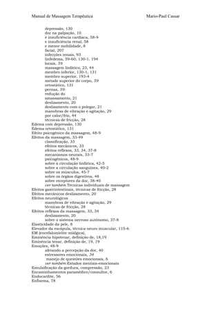 Manual de Massagem Terapêutica Mario-Paul Cassar
depressão, 130
dor na palpação, 10
e insuficiência cardíaca, 58-9
e insuficiência renal, 58
e menor mobilidade, 8
facial, 207
infecções renais, 93
linfedema, 59-60, 130-1, 194
locais, 59
massagem linfático, 23, 44
membro inferior, 130-1, 131
membro superior, 193-4
metade superior do corpo, 59
ortostático, 131
pernas, 59
redução do
amassamento, 21
deslizamento, 20
deslizamento com o polegar, 21
manobras de vibração e agitação, 29
por calor/frio, 44
técnicas de fricção, 28
Edema com depressão, 130
Edema ortostático, 131
Efeito psicogênico da massagem, 48-9
Efeitos da massagem, 33-49
classificação, 33
efeitos mecânicos, 33
efeitos reflexos, 33, 34, 37-8
mecanismos neurais, 33-7
psicogênicos, 48-9
sobre a circulação linfática, 42-5
sobre a circulação sanguínea, 40-2
sobre os músculos, 45-7
sobre os órgãos digestivos, 48
sobre receptores da dor, 38-40
ver também Técnicas individuais de massagem
Efeitos gastrintestinais, técnicas de fricção, 28
Efeitos mecânicos deslizamento, 20
Efeitos neurológicos
manobras de vibração e agitação, 29
técnicas de fricção, 28
Efeitos reflexos da massagem, 33, 34
deslizamento, 20
sobre o sistema nervoso autónomo, 37-8
Elasticidade da pele, 8
Elevador da escápula, técnica neuro muscular, 115-6
EM (encefalomielite miálgica),
Eminência hipotenar, definição de, 18,19
Eminência tenar, definição de, 19, 19
Emoções, 48-9
afetando a percepção da dor, 40
estressores emocionais, 34
manejo de questões emocionais, 6
ver também Estados mentais-emocionais
Emulsificação da gordura, compressão, 23
Encaminhamentos paramédico/consultor, 6
Endocardite, 56
Enfisema, 78
 