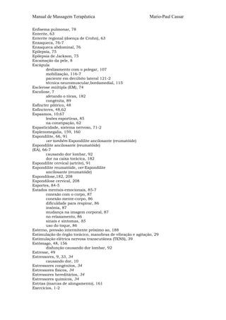 Manual de Massagem Terapêutica Mario-Paul Cassar
Enfisema pulmonar, 78
Enterite, 63
Enterite regional (doença de Crohn), 63
Enxaqueca, 76-7
Enxaqueca abdominal, 76
Epilepsia, 75
Epilepsia de Jackson, 75
Escamação da pele, 8
Escápula
deslizamento com o polegar, 107
mobilização, 116-7
paciente em decúbito lateral 121-2
técnica neuromuscular,bordamedial, 115
Esclerose múltipla (EM), 74
Escoliose, 7
afetando o tórax, 182
congénita, 89
Esfíncter pilórico, 48
Esfíncteres, 48,62
Espasmos, 10,67
lesões esportivas, 85
na constipação, 62
Espasticidade, sistema nervoso, 71-2
Esplenomegalia, 159, 160
Espondilite, 66, 91
ver também Espondilite ancilosante (reumatóide)
Espondilite ancilosante (reumatóide)
(EA), 66-7
causando dor lombar, 92
dor na caixa torácica, 182
Espondilite cervical (artrite), 91
Espondilite reumatóide, ver Espondilite
ancilosante (reumatóide)
Espondilose,182, 208
Espondilose cervical, 208
Esportes, 84-5
Estados mentais-emocionais, 85-7
conexão com o corpo, 87
conexão mente-corpo, 86
dificuldade para respirar, 86
insônia, 87
mudança na imagem corporal, 87
no relaxamento, 86
sinais e sintomas, 85
uso do toque, 86
Esterno, pressão intermitente próximo ao, 188
Estimulação do órgão torácico, manobras de vibração e agitação, 29
Estimulação elétrica nervosa transcutânea (TENS), 39
Estômago, 48, 156
disfunção causando dor lombar, 92
Estresse, 49
Estressores, 9, 33, 34
causando dor, 10
Estressores congénitos, 34
Estressores físicos, 34
Estressores hereditários, 34
Estressores químicos, 34
Estrias (marcas de alongamento), 161
Exercícios, 1-2
 