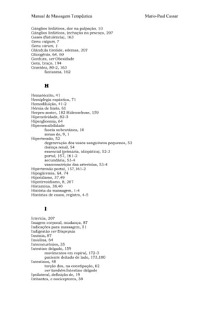 Manual de Massagem Terapêutica Mario-Paul Cassar
Gânglios linfáticos, dor na palpação, 10
Gânglios linfáticos, inchação no pescoço, 207
Gases (flatulência), 163
Genu valgum, 7
Genu varum, 1
Glândula tireóide, edemas, 207
Glicogênio, 64, 69
Gordura, ver Obesidade
Gota, braço, 194
Gravidez, 80-2, 163
fantasma, 162
H
Hematócrito, 41
Hemiplegia espástica, 71
Hemodiluição, 41-2
Hérnia de hiato, 61
Herpes-zoster, 182 Hidronefrose, 159
Hiperatividade, 82-3
Hiperglicemia, 64
Hipersensibilidade
faseia subcutânea, 10
zonas de, 9, 1
Hipertensão, 52
degeneração dos vasos sanguíneos pequenos, 53
doença renal, 54
essencial (primária, idiopática), 52-3
portal, 157, 161-2
secundária, 53-4
vasoconstrição das arteríolas, 53-4
Hipertensão portal, 157,161-2
Hipoglicemia, 64, 74
Hipotálamo, 37,49
Hipotireoidismo, 8, 207
Histamina, 38,40
História da massagem, 1-4
Histórias de casos, registro, 4-5
I
Icterícia, 207
Imagem corporal, mudança, 87
Indicações para massagem, 51
Indigestão ver Dispepsia
Insónia, 87
Insulina, 64
Interneurônios, 35
Intestino delgado, 159
movimentos em espiral, 172-3
paciente deitado de lado, 173,180
Intestinos, 48
torção dos, na constipação, 62
ver também Intestino delgado
Ipsilateral, definição de, 19
Irritantes, e nociceptores, 38
 